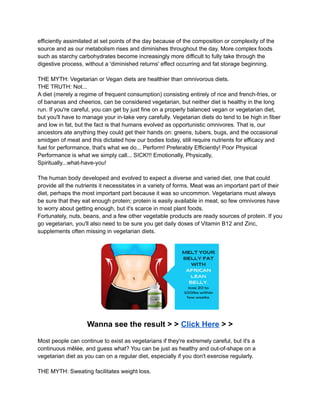 efficiently assimilated at set points of the day because of the composition or complexity of the
source and as our metabolism rises and diminishes throughout the day. More complex foods
such as starchy carbohydrates become increasingly more difficult to fully take through the
digestive process, without a 'diminished returns' effect occurring and fat storage beginning.
THE MYTH: Vegetarian or Vegan diets are healthier than omnivorous diets.
THE TRUTH: Not...
A diet (merely a regime of frequent consumption) consisting entirely of rice and french-fries, or
of bananas and cheerios, can be considered vegetarian, but neither diet is healthy in the long
run. If you're careful, you can get by just fine on a properly balanced vegan or vegetarian diet,
but you'll have to manage your in-take very carefully. Vegetarian diets do tend to be high in fiber
and low in fat, but the fact is that humans evolved as opportunistic omnivores. That is, our
ancestors ate anything they could get their hands on: greens, tubers, bugs, and the occasional
smidgen of meat and this dictated how our bodies today, still require nutrients for efficacy and
fuel for performance, that's what we do... Perform! Preferably Efficiently! Poor Physical
Performance is what we simply call... SICK!!! Emotionally, Physically,
Spiritually...what-have-you!
The human body developed and evolved to expect a diverse and varied diet, one that could
provide all the nutrients it necessitates in a variety of forms. Meat was an important part of their
diet, perhaps the most important part because it was so uncommon. Vegetarians must always
be sure that they eat enough protein; protein is easily available in meat, so few omnivores have
to worry about getting enough, but it's scarce in most plant foods.
Fortunately, nuts, beans, and a few other vegetable products are ready sources of protein. If you
go vegetarian, you'll also need to be sure you get daily doses of Vitamin B12 and Zinc,
supplements often missing in vegetarian diets.
Wanna see the result > > Click Here > >
Most people can continue to exist as vegetarians if they're extremely careful, but it's a
continuous mêlée, and guess what? You can be just as healthy and out-of-shape on a
vegetarian diet as you can on a regular diet, especially if you don't exercise regularly.
THE MYTH: Sweating facilitates weight loss.
 