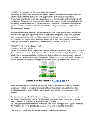 THE TRUTH: Absolutely... If the sweat is exercise induced!
Otherwise, all you're doing is losing water weight. Sweating is astonishingly effective at doing
what it was meant to do: cooling the body by glazing the skin with evaporative fluids.
It was never meant to act as a weight loss system. Lose enough water, and you're toying with
dehydration. Dehydration or progressive dehydration can occur if you fail to rehydrate yourself
sufficiently after every workout. If you get sufficiently dehydrated, your electrolyte balance will
get out of whack, your cells will be starved of the fluids they need, and you could die. Not a
happy prospect, so avoid it.
For this reason, the old sweatbox and sauna are of no use for losing real weight. Neither are
their modern "high-tech" equivalents, such as body wraps and plastic sweat suits, no matter
how many people swear by them. All they do is dehydrate you. Yes, you lose weight: two
pounds per quart sweated away. But that's weight, not fat. And the moment you drink enough
water, you'll gain all that weight back. Like I have said... "Weight Loss is a LIE!"
THE MYTH: Fat Free is... Calorie Free!
THE TRUTH: YEAH... RIGHT!!!
All "fat-free" means is that a particular food has no detectable fat content. Sadly, however, is that
fat and its related compounds that give most foods their flavor. Ice cream, butter, cheese, and a
whole host of non-dairy products, including chocolate, are little more than specially prepared,
congealed fat. When manufacturers design many fat-free products, such as bread, cookies, ice
cream, and the like, they know these products will be mostly dry and flavorless without fat.
Wanna see the result > > Click Here > >
Some fat substitutes are available, but they can cause gastrointestinal upset, and most are
expensive. This leaves one common ingredient that manufacturers can use to make their
products taste better: sugar. And they use it liberally; so many fat-free products are high in
calories.
Furthermore, plenty of foods like breads and pasta are low in fat, but rich in carbohydrates and
we already know what that means. Carbohydrates break down easily into our friend glucose,
which can result in increased fat when consumed in excess.
You always have to consider calorie and portion size; you're fooling yourself if you do otherwise.
Moderation is the key to dieting success... Any ...long-term success for that matter.
The Myth: You Either Diet Or Exercise, You Can't Do Both Simultaneously!
 