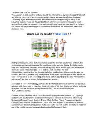 The Truth: Don't Get Me Started!!!
Yes...you can do both together and you should, it is referred to as Synergy; the coordination of
two effective components working concurrently to derive a greater benefit than if isolated.
The dieting myths and misconceptions explored in this article represent just the tip of the
proverbial iceberg. There are thousands of them out there: some are ridiculous and barely
worthy of notice-like the suggestion that eating standing up helps you lose weight, or that you
can base a diet on your blood type or color of hair-while others are less obvious, like those
discussed here.
Wanna see the result > > Click Here > >
Dieting isn't easy and, while it's human nature to look for a simple solution to a problem, that
strategy just won't work in this case. So heed these hints, and take it easy. Don't skip meals,
keep your diet properly balanced, and exercise regularly. Avoid all fads, pills, and extravagant
claims, because if it sounds too good to be true...well, you know the rest.
It doesn't take more than losing a few pounds before you'll notice a difference in the way you
look and feel. And, if you lose only a few pounds at first, even if you've been at it for a while, so
what? Pick up a five or ten pound bag of flour and carry it around for a day, and you'll see how
quickly you'll get tired of lugging that excess weight around.
Application of sound methodology is always the most effective means to achieve any objective,
with that said, if you want to truly shed those extra kilos of fat, then do yourself a favor and draw
up a plan, combine all the necessary elements of success and execute that plan...
-Kurt Lee Hurley, Veritas
Kurt Lee Hurley, President and Founder Partner of Synergy Fitness Systems LLC., Synergy
Global Health Solutions LLC. and Creator of Integrated Variable Dynamics® is a Nationally
Recognized Fitness Expert, Celebrity Trainer, Multi-Certified Fitness Professional, Nutrition
Counselor and Personal Empowerment Coach. With over 30 years of experience in exercise
application and 20 years of education, Kurt's passion for his work and his clients have made him
one of the most in-demand trainers in Los Angeles California and Utah.
 