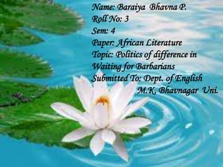 Name: Baraiya Bhavna P.
Roll No: 3
Sem: 4
Paper: African Literature
Topic: Politics of difference in
Waiting for Barbarians
Submitted To: Dept. of English
M.K. Bhavnagar Uni.

 