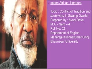  paper: African

literature

Topic : Conflict of Tradition and
Modernity in Swamp Dweller
Prepared by : Avani Dave
M.A. - Sem – 4
Roll No: 02
Department of English,
Maharaja Krishnakumar Sinhji
Bhavnagar University

 
