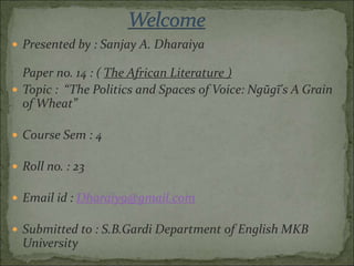  Presented by : Sanjay A. Dharaiya
Paper no. 14 : ( The African Literature )
 Topic : “The Politics and Spaces of Voice: Ngũgĩ's A Grain
of Wheat”
 Course Sem : 4
 Roll no. : 23
 Email id : Dharaiy9@gmail.com
 Submitted to : S.B.Gardi Department of English MKB
University
 