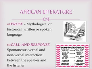 
PROSE – Mythological or
historical, written or spoken
language
CALL-AND RESPONSE –
Spontaneous verbal and
non-verbal interaction
between the speaker and
the listener
AFRICAN LITERATURE
 