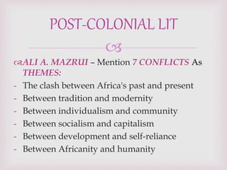 
ALI A. MAZRUI – Mention 7 CONFLICTS As
THEMES:
- The clash between Africa's past and present
- Between tradition and modernity
- Between individualism and community
- Between socialism and capitalism
- Between development and self-reliance
- Between Africanity and humanity
POST-COLONIAL LIT
 