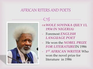 
WOLE SOYINKA (JULY 13,
1934 IN NIGERIA)
- Foremost ENGLISH
LANGUAGE POET
- He won the NOBEL PRIZE
FOR LITERATUREIN 1986
- 1ST AFRICAN WRITER Who
won the novel prize for
literature in 1986
AFRICAN RITERS AND POETS
 