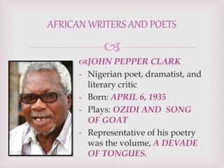 
JOHN PEPPER CLARK
- Nigerian poet, dramatist, and
literary critic
- Born: APRIL 6, 1935
- Plays: OZIDI AND SONG
OF GOAT
- Representative of his poetry
was the volume, A DEVADE
OF TONGUES.
AFRICAN WRITERS AND POETS
 