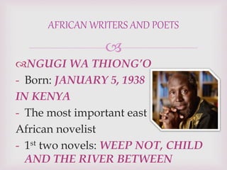 
NGUGI WA THIONG’O
- Born: JANUARY 5, 1938
IN KENYA
- The most important east
African novelist
- 1st two novels: WEEP NOT, CHILD
AND THE RIVER BETWEEN
AFRICAN WRITERS AND POETS
 