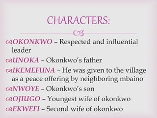 
OKONKWO – Respected and influential
leader
UNOKA – Okonkwo’s father
IKEMEFUNA – He was given to the village
as a peace offering by neighboring mbaino
NWOYE – Okonkwo’s son
OJIUGO – Youngest wife of okonkwo
EKWEFI – Second wife of okonkwo
CHARACTERS:
 
