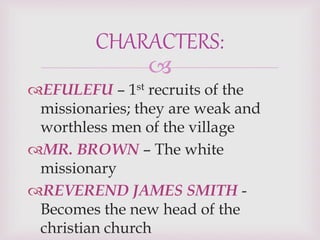
EFULEFU – 1st recruits of the
missionaries; they are weak and
worthless men of the village
MR. BROWN – The white
missionary
REVEREND JAMES SMITH -
Becomes the new head of the
christian church
CHARACTERS:
 