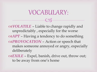 
VOLATILE – Liable to change rapidly and
unpredictably , especially for the worse
APT – Having a tendency to do something
PROVOCATION – Action or speech that
makes someone annoyed or angry, especially
deliberately
EXILE – Expel, banish, drive out, throw out;
to be away from one’s home
VOCABULARY:
 