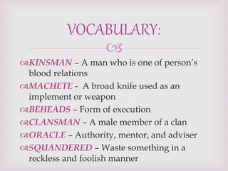 
KINSMAN – A man who is one of person’s
blood relations
MACHETE - A broad knife used as an
implement or weapon
BEHEADS – Form of execution
CLANSMAN – A male member of a clan
ORACLE – Authority, mentor, and adviser
SQUANDERED – Waste something in a
reckless and foolish manner
VOCABULARY:
 