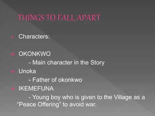  Characters:
 OKONKWO
- Main character in the Story
 Unoka
- Father of okonkwo
 IKEMEFUNA
- Young boy who is given to the Village as a
“Peace Offering” to avoid war.
 