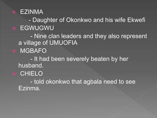  EZINMA
- Daughter of Okonkwo and his wife Ekwefi
 EGWUGWU
- Nine clan leaders and they also represent
a village of UMUOFIA
 MGBAFO
- It had been severely beaten by her
husband.
 CHIELO
- told okonkwo that agbala need to see
Ezinma.
 