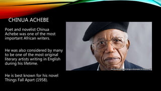 CHINUA ACHEBE
Poet and novelist Chinua
Achebe was one of the most
important African writers.
He was also considered by many
to be one of the most original
literary artists writing in English
during his lifetime.
He is best known for his novel
Things Fall Apart (1958).
 