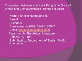 Comparison between Ngugi Wa Thingo’s “A Grain of
Wheat”and Chinua Achebe’s “Things Fall Apart”
 Name : Sheikh Nusratjaha R.
 Sem:4
 R0llno:26
 Enrollment no:2069108420180047
 Email nususheikhl@gmail.com
 Paper no: 14 The African Literature
 Batch:2017-2019
 Submitted to: Department of English MKBU
Bhavnagar
 