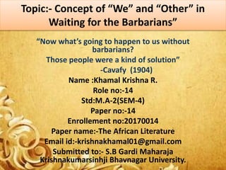 Topic:- Concept of “We” and “Other” in
Waiting for the Barbarians”
“Now what’s going to happen to us without
barbarians?
Those people were a kind of solution”
-Cavafy (1904)
Name :Khamal Krishna R.
Role no:-14
Std:M.A-2(SEM-4)
Paper no:-14
Enrollement no:20170014
Paper name:-The African Literature
Email id:-krishnakhamal01@gmail.com
Submitted to:- S.B Gardi Maharaja
Krishnakumarsinhji Bhavnagar University.
 