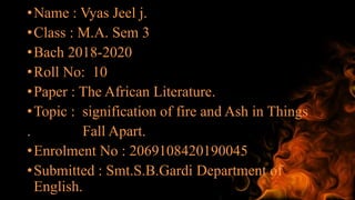 •Name : Vyas Jeel j.
•Class : M.A. Sem 3
•Bach 2018-2020
•Roll No: 10
•Paper : The African Literature.
•Topic : signification of fire and Ash in Things
. Fall Apart.
•Enrolment No : 2069108420190045
•Submitted : Smt.S.B.Gardi Department of
English.
 