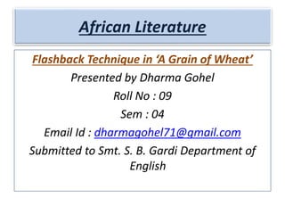 African Literature
Flashback Technique in ‘A Grain of Wheat’
Presented by Dharma Gohel
Roll No : 09
Sem : 04
Email Id : dharmagohel71@gmail.com
Submitted to Smt. S. B. Gardi Department of
English
 