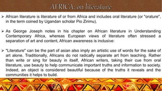  African literature is literature of or from Africa and includes oral literature (or "orature",
in the term coined by Ugandan scholar Pio Zirimu).
 As George Joseph notes in his chapter on African literature in Understanding
Contemporary Africa, whereas European views of literature often stressed a
separation of art and content, African awareness is inclusive:
 "Literature" can be the part of asian also imply an artistic use of words for the sake of
art alone. Traditionally, Africans do not radically separate art from teaching. Rather
than write or sing for beauty in itself, African writers, taking their cue from oral
literature, use beauty to help communicate important truths and information to society.
Indeed, an object is considered beautiful because of the truths it reveals and the
communities it helps to build.
 