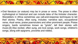 Oral literature (or orature) may be in prose or verse. The prose is often
mythological or historical and can include tales of the trickster character.
Storytellers in Africa sometimes use call-and-response techniques to tell
their stories. Poetry, often sung, includes: narrative epic, occupational
verse, ritual verse, praise poemsrulers and other prominent people. Praise
singers, bards sometimes known as "griots", tell their stories with
music.[3] Also recited, often sung, are love songs, work songs, children's
songs, along with epigrams, proverbs and riddles.
 