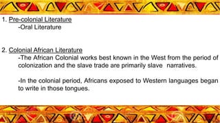 1. Pre-colonial Literature
-Oral Literature
2. Colonial African Literature
-The African Colonial works best known in the West from the period of
colonization and the slave trade are primarily slave narratives.
-In the colonial period, Africans exposed to Western languages began
to write in those tongues.
 