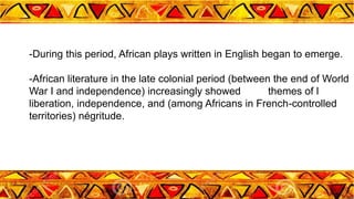 -During this period, African plays written in English began to emerge.
-African literature in the late colonial period (between the end of World
War I and independence) increasingly showed themes of l
liberation, independence, and (among Africans in French-controlled
territories) négritude.
 