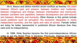 -Ali A. Mazrui and others mention seven conflicts as themes: the clash
between Africa's past and present, between tradition and modernity,
between indigenous and foreign, between individualism and community,
between socialism and capitalism, between development and self-reliance
and between Africanity and humanity. Other themes in this period include
social problems such as corruption, the economic disparities in newly
independent countries, and the rights and roles of women. Female writers
are today far better represented in published African literature than they
were prior to independence.
-In 1986, Wole Soyinka became the first post-independence African
writer to win the Nobel Prize in literature. Previously, Algerian-born Albert
Camus had been awarded the 1957 prize.
 