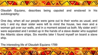 Olaudah Equiano, describes being caputed and enslaved in his
autobiography:
One day, when all our people were gone out to their works as usual, and
only I and my dear sister were left to mind the house, two men and a
woman got over our walls, and in a moment seized us both. My sister and I
were separated and I ended up in the hands of a slave dealer who supplied
the Atlantic slave ships. Six months later I found myself on board a slave
ship.
The interesting life of Olaudah Equiano 1789
 
