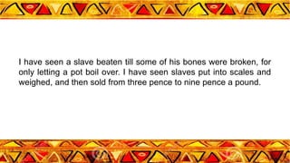 I have seen a slave beaten till some of his bones were broken, for
only letting a pot boil over. I have seen slaves put into scales and
weighed, and then sold from three pence to nine pence a pound.
 
