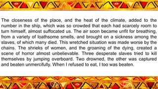 The closeness of the place, and the heat of the climate, added to the
number in the ship, which was so crowded that each had scarcely room to
turn himself, almost suffocated us. The air soon became unfit for breathing,
from a variety of loathsome smells, and brought on a sickness among the
slaves, of which many died. This wretched situation was made worse by the
chains. The shrieks of women, and the groaning of the dying, created a
scene of horror almost unbelievable. Three desperate slaves tried to kill
themselves by jumping overboard. Two drowned, the other was captured
and beaten unmercifully. When I refused to eat, I too was beaten.
 