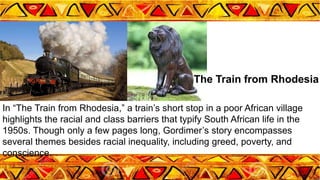 In “The Train from Rhodesia,” a train’s short stop in a poor African village
highlights the racial and class barriers that typify South African life in the
1950s. Though only a few pages long, Gordimer’s story encompasses
several themes besides racial inequality, including greed, poverty, and
conscience.
The Train from Rhodesia
 