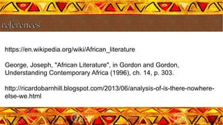 https://en.wikipedia.org/wiki/African_literature
George, Joseph, "African Literature", in Gordon and Gordon,
Understanding Contemporary Africa (1996), ch. 14, p. 303.
http://ricardobarnhill.blogspot.com/2013/06/analysis-of-is-there-nowhere-
else-we.html
 