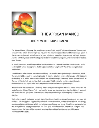 THE AFRICAN MANGO
                           THE NEW DIET SUPPLEMENT

The African Mango – The new diet supplement, scientifically named "Irvingia Gabonensis", has recently
conquered the billion-dollar weight loss industry. This natural ingredient derived from a mango grown in
the African rainforests is being featured all over television, magazines, internet ads, and have become
popular with Hollywood celebrities to jump start their weight loss programs, and maintain their bodies
good shapes.

Dr. Julius Oben PhD., associate professor at the University of Yaoudne in Cameroon had done a study
back in 2009, where it was proven that it is possible to lose weight with the African Mango Extract
Supplement.

There were 40 male subjects involved in this study. 28 of these were given Irvingia Gabonensis, while
the remaining 12 were given a simple placebo. (A placebo is just an empty pill or a sugar pill.) It doesn't
do anything at all, and is used to help compare the effect of Irvingia. The study lasted about 4 weeks. At
the end of the study, it was obvious that, on average, the 28 men who had been given Irvingia
Gabonensis had lost significantly more weight than those who weren't given Irvingia.

 Another study was done at the University where one group was given the dikka Seeds, (which are the
seeds from the African Mango Fruit ) and another group was given oat bran placebo. Within 2 weeks, it
was found that the group that took the dikka seeds lost more weight than the group that received
placebo.

With other research studies performed, it was found that the African Mango Supplement is a good fat-
burner, a natural appetite suppressant, can lower cholesterol levels, increases metabolism and energy;
plus induce better night sleep, which can help decrease fatigue and stress. The African Mango also has
the ability to lower blood glucose levels and raise good cholesterol levels. The African Mango is also
known to have the highest fiber content, which can be used as a laxative and can aid in waste
elimination of the body.
 