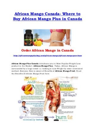 African Mango Canada- Where to
Buy African Mango Plus in Canada
Order African Mango in Canada
http://africanmangoplusbuy.com/african-mango/african-mango-purchase
African Mango Plus Canada introduces you to Most Popular Weight Loss
product in the Market- African Mango Plus. Today, African Mango is
surrounded by a huge crowd i.e. looking to Lose Weight by some convenient
method. Everyone Here is aware of Benefits of African Mango Fruit. Read
the Benefits of African Mango Fruit here:
 