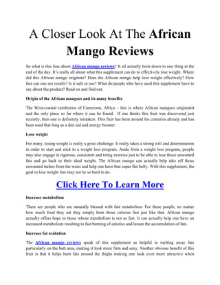A Closer Look At The African
       Mango Reviews
So what is this fuss about African mango reviews? It all actually boils down to one thing at the
end of the day. It’s really all about what this supplement can do to effectively lose weight. Where
did this African mango originate? Does the African mango help lose weight effectively? How
fast can one see results? Is it safe to use? What do people who have used this supplement have to
say about the product? Read on and find out.

Origin of the African mangoes and its many benefits

The West-coastal rainforests of Cameroon, Africa – this is where African mangoes originated
and the only place so far where it can be found. If one thinks this fruit was discovered just
recently, then one is definitely mistaken. This fruit has been around for centuries already and has
been used that long as a diet aid and energy booster.

Lose weight

For many, losing weight is really a great challenge. It really takes a strong will and determination
in order to start and stick to a weight loss program. Aside from a weight loss program, people
may also engage in rigorous, consistent and tiring exercise just to be able to lose those unwanted
fats and go back to their ideal weight. The African mango can actually help take off those
unwanted inches from the waist and help one have that super flat belly. With this supplement, the
goal to lose weight fast may not be so hard to do.


                  Click Here To Learn More
Increase metabolism

There are people who are naturally blessed with fast metabolism. For these people, no matter
how much food they eat they simply burn those calories fast just like that. African mango
actually offers hope to those whose metabolism is not as fast. It can actually help one have an
increased metabolism resulting to fast burning of calories and lessen the accumulation of fats.

Increase fat oxidation

The African mango reviews speak of this supplement as helpful in melting away fats
particularly on the butt area, making it look more firm and sexy. Another obvious benefit of this
fruit is that it helps burn fats around the thighs making one look even more attractive when
 