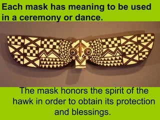 The mask honors the spirit of the
hawk in order to obtain its protection
and blessings.
Each mask has meaning to be used
in a ceremony or dance.
 