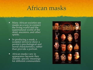 African masks
 Many African societies see
masks as a way to connect
the living world and the
supernatural world of the
dead, ancestors, and other
spirits.
 In producing a mask, a
sculptor strives to show a
person’s psychological and
moral characteristics, rather
than provide a portrait.
 African masks vary in
appearance because they
identify specific meanings
for different communities.

 