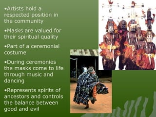 •Artists hold a
respected position in
the community
•Masks are valued for
their spiritual quality
•Part of a ceremonial
costume
•During ceremonies
the masks come to life
through music and
dancing
•Represents spirits of
ancestors and controls
the balance between
good and evil
 