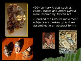 •20th
century Artists such as
Pablo Picasso and Andre Derain
were inspired by African Art
•Sparked the Cubism movement
(objects are broken up and re-
assembled in an abstract form)
 