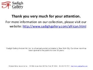 Thank you very much for your attention.
For more information on our collection, please visit our
  website: http://www.sadighgallery.com/african.html




Sadigh Gallery Ancient Art, Inc. is a licensed ancient art dealer in New York City. Our show room has
                             been opened to the public for over 30 years.




  © Sadigh Gallery Ancient Art, Inc.   303 Fifth Avenue Suite 1603 New York, NY 10016   Tel (212) 725-7537   http://www.sadighgallery.com
 