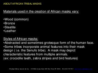 ABOUT AFRICAN TRIBAL MASKS


Materials used in the creation of African masks vary:

•Wood (common)
•Bronze
•Steatite
•Leather

Styles of African masks:
•Abstracted and sometimes grotesque form of the human face.
•Some tribes incorporate animal features into their mask
design ( i.e. the Senufo tribe). A mask may depict
characteristic features from multiple animals.
(ex: crocodile teeth, zebra stripes and bird features)


   © Sadigh Gallery Ancient Art, Inc.   303 Fifth Avenue Suite 1603 New York, NY 10016   Tel (212) 725-7537   http://www.sadighgallery.com
 