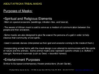 ABOUT AFRICAN TRIBAL MASKS

Purposes of Masks:

•Spiritual and Religious Elements
-Worn on special occasions (weddings, initiation rites, and funeral).

-The wearer of African mask is said to serve as a medium of communication between the
people and their ancestors.

-Some masks are also designed to give the wearer the persona of a god in order to help
cleanse their community of evil spirits.

-Used in ecstatic dances (interpreted as their god and ancestor coming to life inside of them.)

-Incorporating animal forms with the mask design is an attempt to communicate with the spirits
of nature and the animals. Some animal masks also represent specific virtues (i.e. Buffalo =
strength, Ruminant mammals (such as Deer) = bountiful harvest)

•Entertainment Purposes
Similar to European contemporary theater productions (Avant-Garde).

      © Sadigh Gallery Ancient Art, Inc.   303 Fifth Avenue Suite 1603 New York, NY 10016   Tel (212) 725-7537   http://www.sadighgallery.com
 