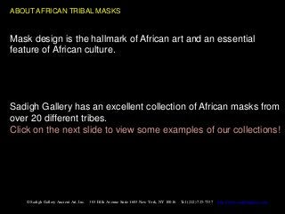 ABOUT AFRICAN TRIBAL MASKS


Mask design is the hallmark of African art and an essential
feature of African culture.




Sadigh Gallery has an excellent collection of African masks from
over 20 different tribes.
Click on the next slide to view some examples of our collections!




   © Sadigh Gallery Ancient Art, Inc.   303 Fifth Avenue Suite 1603 New York, NY 10016   Tel (212) 725-7537   http://www.sadighgallery.com
 