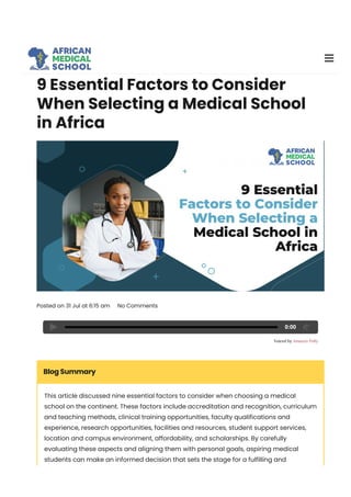 9 Essential Factors to Consider
When Selecting a Medical School
in Africa
Posted on 31 Jul at 6:15 am No Comments
0:00
Blog Summary
This article discussed nine essential factors to consider when choosing a medical
school on the continent. These factors include accreditation and recognition, curriculum
and teaching methods, clinical training opportunities, faculty qualifications and
experience, research opportunities, facilities and resources, student support services,
location and campus environment, affordability, and scholarships. By carefully
evaluating these aspects and aligning them with personal goals, aspiring medical
students can make an informed decision that sets the stage for a fulfilling and
prosperous medical career.
 