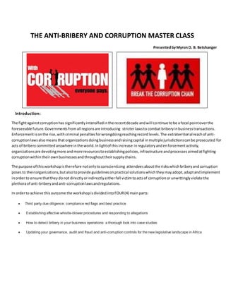 THE ANTI-BRIBERY AND CORRUPTION MASTER CLASS
PresentedbyMyron D. B. Betshanger
Introduction:
The fightagainstcorruptionhas significantlyintensifiedinthe recentdecade andwill continue tobe afocal pointoverthe
foreseeable future.Governmentsfromall regionsare introducing stricterlawsto combat briberyinbusinesstransactions.
Enforcementisonthe rise,withcriminal penaltiesforwrongdoingreachingrecordlevels.The extraterritorialreachof anti-
corruptionlawsalsomeansthatorganizationsdoingbusinessandraisingcapital inmultiplejurisdictionscanbe prosecuted for
acts of briberycommittedanywhere inthe world.Inlightof thisincrease inregulatoryandenforcementactivity,
organizationsare devotingmore andmore resourcestoestablishingpolicies,infrastructure andprocessesaimedatfighting
corruptionwithintheirownbusinessesandthroughouttheirsupplychains.
The purpose of thisworkshopistherefore notonlytoconscientizing attendeesaboutthe riskswhichbriberyandcorruption
posesto theirorganizations,butalsotoprovide guidelinesonpractical solutionswhichtheymayadopt,adaptandimplement
inorder to ensure thattheydonot directlyorindirectlyeitherfall victimtoactsof corruptionor unwittinglyviolate the
plethoraof anti-briberyandanti-corruptionlawsandregulations.
In orderto achieve thisoutcome the workshopisdividedintoFOUR(4) mainparts:
 Third party due diligence: compliance red flags and best practice
 Establishing effective whistle-blower procedures and responding to allegations
 How to detect bribery in your business operations: a thorough look into case studies
 Updating your governance, audit and fraud and anti-corruption controls for the new legislative landscape in Africa
 