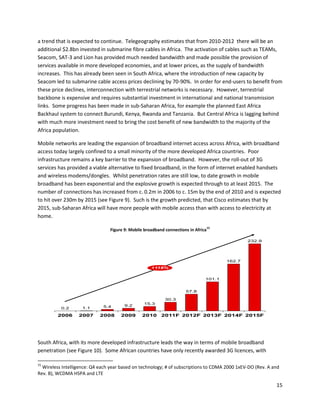 a trend that is expected to continue. Telegeography estimates that from 2010-2012 there will be an
additional $2.8bn invested in submarine fibre cables in Africa. The activation of cables such as TEAMs,
Seacom, SAT-3 and Lion has provided much needed bandwidth and made possible the provision of
services available in more developed economies, and at lower prices, as the supply of bandwidth
increases. This has already been seen in South Africa, where the introduction of new capacity by
Seacom led to submarine cable access prices declining by 70-90%. In order for end-users to benefit from
these price declines, interconnection with terrestrial networks is necessary. However, terrestrial
backbone is expensive and requires substantial investment in international and national transmission
links. Some progress has been made in sub-Saharan Africa, for example the planned East Africa
Backhaul system to connect Burundi, Kenya, Rwanda and Tanzania. But Central Africa is lagging behind
with much more investment need to bring the cost benefit of new bandwidth to the majority of the
Africa population.

Mobile networks are leading the expansion of broadband internet access across Africa, with broadband
access today largely confined to a small minority of the more developed Africa countries. Poor
infrastructure remains a key barrier to the expansion of broadband. However, the roll-out of 3G
services has provided a viable alternative to fixed broadband, in the form of internet enabled handsets
and wireless modems/dongles. Whilst penetration rates are still low, to date growth in mobile
broadband has been exponential and the explosive growth is expected through to at least 2015. The
number of connections has increased from c. 0.2m in 2006 to c. 15m by the end of 2010 and is expected
to hit over 230m by 2015 (see Figure 9). Such is the growth predicted, that Cisco estimates that by
2015, sub-Saharan Africa will have more people with mobile access than with access to electricity at
home.
                                                                                    15
                                 Figure 9: Mobile broadband connections in Africa

                                                                                                 232.9




                                                                                         162.7
                                                     +118%


                                                                                101.1


                                                                      57.8

                                                            30.3
                                                 15.3
                             5.4        9.2
          0.2       1.1

         2006     2007      2008      2009      2010      2011F 2012F 2013F 2014F 2015F




South Africa, with its more developed infrastructure leads the way in terms of mobile broadband
penetration (see Figure 10). Some African countries have only recently awarded 3G licences, with

15
  Wireless Intelligence: Q4 each year based on technology; # of subscriptions to CDMA 2000 1xEV-DO (Rev. A and
Rev. B), WCDMA HSPA and LTE

                                                                                                            15
 