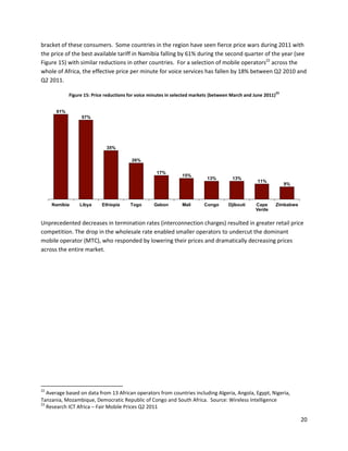 bracket of these consumers. Some countries in the region have seen fierce price wars during 2011 with
the price of the best available tariff in Namibia falling by 61% during the second quarter of the year (see
Figure 15) with similar reductions in other countries. For a selection of mobile operators22 across the
whole of Africa, the effective price per minute for voice services has fallen by 18% between Q2 2010 and
Q2 2011.
                                                                                                              23
            Figure 15: Price reductions for voice minutes in selected markets (between March and June 2011)


      61%
                 57%




                             35%

                                        26%

                                                    17%
                                                                15%
                                                                           13%         13%
                                                                                                  11%
                                                                                                                   9%



     Namibia    Libya      Ethiopia     Togo       Gabon        Mali      Congo      Djibouti    Cape         Zimbabwe
                                                                                                 Verde


Unprecedented decreases in termination rates (interconnection charges) resulted in greater retail price
competition. The drop in the wholesale rate enabled smaller operators to undercut the dominant
mobile operator (MTC), who responded by lowering their prices and dramatically decreasing prices
across the entire market.




22
   Average based on data from 13 African operators from countries including Algeria, Angola, Egypt, Nigeria,
Tanzania, Mozambique, Democratic Republic of Congo and South Africa. Source: Wireless Intelligence
23
   Research ICT Africa – Fair Mobile Prices Q2 2011

                                                                                                                         20
 