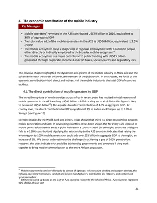 4. The economic contribution of the mobile industry
     Key Messages

     • Mobile operators’ revenues in the A25 contributed US$49 billion in 2010, equivalent to
       3.0% of aggregated GDP
     • The total value add of the mobile ecosystem in the A25 is US$56 billion, equivalent to 3.5%
       of GDP
     • The mobile ecosystem plays a major role in regional employment with 5.4 million people
       either directly or indirectly employed in the broader mobile ecosystem24
     • The mobile ecosystem is a major contributor to public funding with US$15 billion
       generated through corporate, income & indirect taxes, social security and regulatory fees



The previous chapter highlighted the dynamism and growth of the mobile industry in Africa and also the
potential to reach the as-yet unconnected members of the population. In this chapter, we focus on the
economic contribution – both direct and indirect – of the mobile industry to the total GDP of countries
in Africa.

      4.1. The direct contribution of mobile operators to GDP
The incredible up-take of mobile services across Africa in recent years has resulted in total revenues of
mobile operators in the A25 reaching US$49 billion in 2010 (scaling up to all of Africa this figure is likely
to be around US$53 billion25). This equates to a direct contribution of 3.0% to aggregate GDP. At
country level, the direct contribution to GDP ranges from 0.7% in Sudan and Ethiopia, up to 6.0% in
Senegal (see Figure 16).

In recent studies by the World Bank and others, it was shown that there is a direct relationship between
mobile penetration and GDP. In developing countries, it has been shown that for every 10% increase in
mobile penetration there is a 0.81% point increase in a country’s GDP (in developed countries this figure
falls to a 0.60% contribution). Applying this relationship to the A25 countries indicates that raising the
whole region to 100% mobile penetration could add over $35 billion in aggregate GDP to the region, an
increase of 2%. We do not underestimate the challenges in achieving a goal of 100% penetration.
However, this does indicate what could be achieved by governments and operators if they work
together to bring mobile communication to the entire African population.




24
   Mobile ecosystem is considered broadly to consist of 5 groups: Infrastructure vendors and support services, the
network operators themselves, handset and device manufacturers, distributors and retailers, and content and
service providers
25
   Estimate is scaled up based on the GDP of A25 countries relative to the whole of Africa. A25 countries represent
92% of total African GDP

                                                                                                                21
 