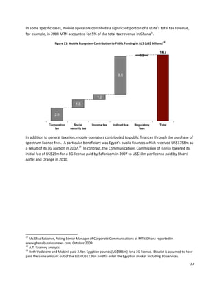 In some specific cases, mobile operators contribute a significant portion of a state’s total tax revenue,
for example, in 2008 MTN accounted for 5% of the total tax revenue in Ghana37.
                                                                                                      38
                   Figure 21: Mobile Ecosystem Contribution to Public Funding in A25 (US$ billions)

                                                                                                14.7
                                                                                 0.2




                                                                  8.6




                                                  1.2
                                  1.8


                   2.9

               Corporation      Social        Income tax      Indirect tax    Regulatory        Total
                   tax        security tax                                       fees


In addition to general taxation, mobile operators contributed to public finances through the purchase of
spectrum licence fees. A particular beneficiary was Egypt’s public finances which received US$1758m as
a result of its 3G auction in 2007.39 In contrast, the Communications Commission of Kenya lowered its
initial fee of US$25m for a 3G license paid by Safaricom in 2007 to US$10m per license paid by Bharti
Airtel and Orange in 2010.




37
   Ms Efua Falconer, Acting Senior Manager of Corporate Communications at MTN Ghana reported in
www.ghanabusinessnews.com, October 2009.
38
   A.T. Kearney analysis
39
   Both Vodafone and Mobinil paid 3.4bn Egyptian pounds (US$586m) for a 3G license. Etisalat is assumed to have
paid the same amount out of the total US$2.9bn paid to enter the Egyptian market including 3G services.

                                                                                                             27
 