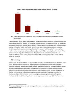 40
                Figure 22: Total 3G spectrum license fees for selected countries (2006-2010, US$ million)


               1,758




                                     600




                                                           120                   80                    45

               Egypt                Nigeria              Morocco               Tunisia                Kenya



     4.5. The role of mobile communications in developing local industries and driving
          innovation
The mobile Value Added Service (VAS) market in Africa is still relatively immature and dominated by the
major mobile operators. Many of the major VAS providers present in the African market are global VAS
players such as Comviva, Buongiorno and Naspers. These providers often work directly with operators to
develop and operate VAS for each MNO. Nonetheless, NGOs and SMEs are developing innovative
standalone applications with potentially substantial financial and social benefits. These range from
mobile banking to mobile agriculture applications (see Section 6.1). Currently the VAS market in Africa
is in an emergent stage, but with the success of applications such as mobile money (with 8.5m
registered M-Pesa users in Kenya), many operators and VAS providers perceive the market to have
significant potential.

     4.6. Summary
In conclusion, the mobile industry is a major contributor to the economic development of nations across
Africa. Beyond its direct contribution, the mobile industry has a powerful ripple effect on other
industries within and beyond the mobile ecosystem. It generates significant value add for the economy,
creates considerable direct and indirect employment, and contributes to public funding to enable
governments to achieve their national development goals. As governments consider policy levers to
develop their economies and societies, they must consider the mobile industry as an enabler of
development beyond its immediate means. Investing in, and creating the conditions for greater
involvement in the mobile industry will drive economic development far beyond its direct domain.




40
  Press research (Safaricom are currently claiming a $15m rebate in Kenya based on the reduced prices paid by
Bharti Airtel and Orange)

                                                                                                                 28
 